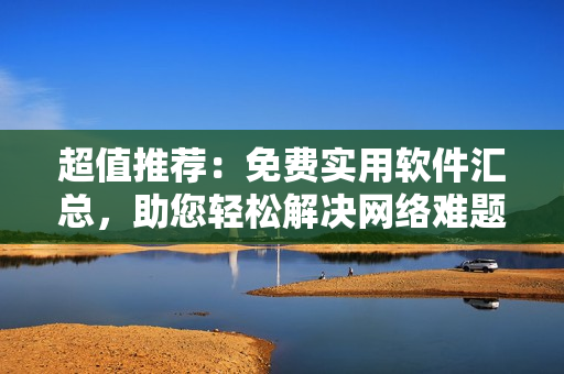 超值推荐：免费实用软件汇总，助您轻松解决网络难题