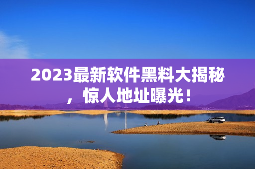 2023最新软件黑料大揭秘，惊人地址曝光！