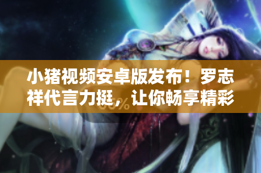 小猪视频安卓版发布！罗志祥代言力挺，让你畅享精彩视频！【新闻】