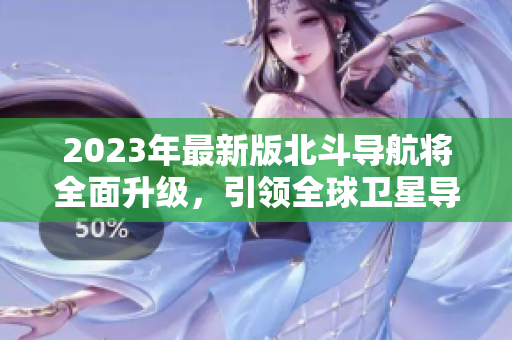 2023年最新版北斗导航将全面升级，引领全球卫星导航新方向！