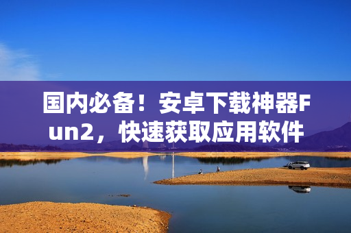 国内必备！安卓下载神器Fun2，快速获取应用软件