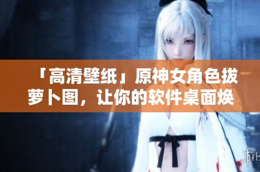 「高清壁纸」原神女角色拔萝卜图，让你的软件桌面焕然一新！