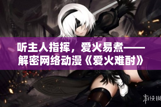 听主人指挥，爱火易煮——解密网络动漫《爱火难酎》第43话