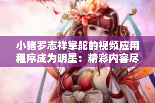小猪罗志祥掌舵的视频应用程序成为明星：精彩内容尽在应用中