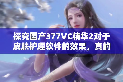 探究国产377VC精华2对于皮肤护理软件的效果，真的能够祛除斑点吗？