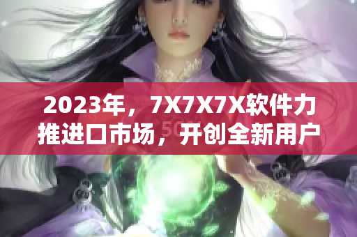 2023年，7X7X7X软件力推进口市场，开创全新用户体验