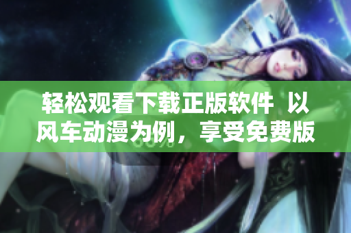 轻松观看下载正版软件  以风车动漫为例，享受免费版权资源