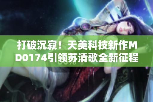 打破沉寂！天美科技新作MD0174引领苏清歌全新征程