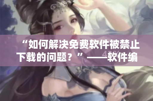 “如何解决免费软件被禁止下载的问题？”——软件编辑教你绕开限制