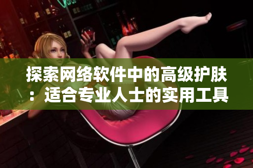 探索网络软件中的高级护肤：适合专业人士的实用工具与技巧分享