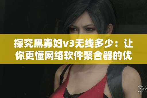 探究黑寡妇v3无线多少：让你更懂网络软件聚合器的优势