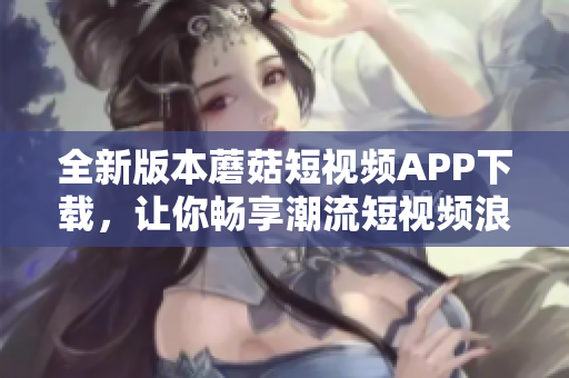 全新版本蘑菇短视频APP下载，让你畅享潮流短视频浪潮