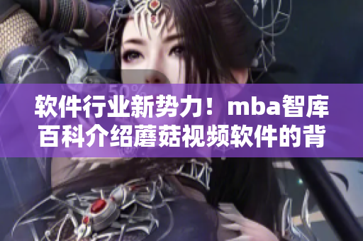 软件行业新势力！mba智库百科介绍蘑菇视频软件的背后技术与创新理念