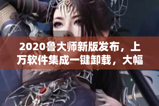 2020鲁大师新版发布，上万软件集成一键卸载，大幅提升系统速度