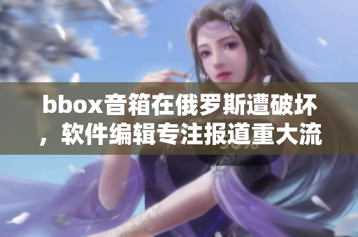 bbox音箱在俄罗斯遭破坏，软件编辑专注报道重大流行音箱事故
