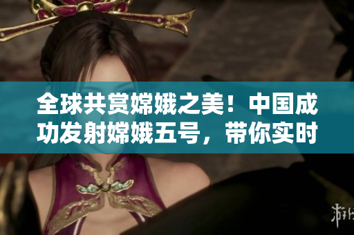 全球共赏嫦娥之美！中国成功发射嫦娥五号，带你实时探索月球奥秘