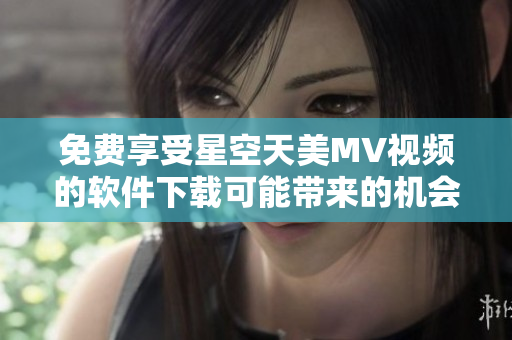 免费享受星空天美MV视频的软件下载可能带来的机会