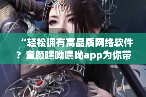 “轻松拥有高品质网络软件？童颜嘿呦嘿呦app为你带来最新推荐！”