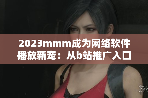 2023mmm成为网络软件播放新宠：从b站推广入口看网络软件营销策略