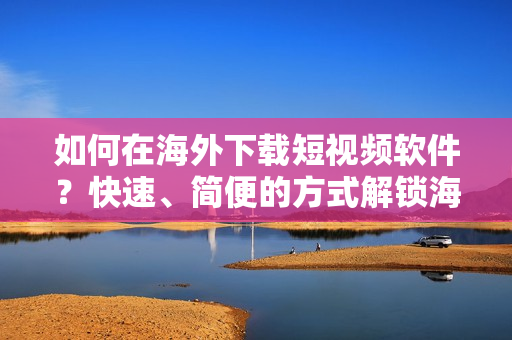 如何在海外下载短视频软件？快速、简便的方式解锁海外市场！