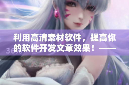 利用高清素材软件，提高你的软件开发文章效果！——一个编辑的建议