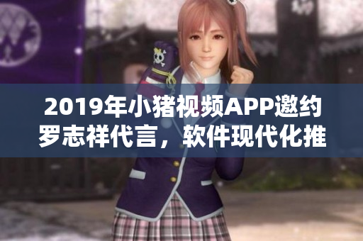 2019年小猪视频APP邀约罗志祥代言，软件现代化推进助力用户体验