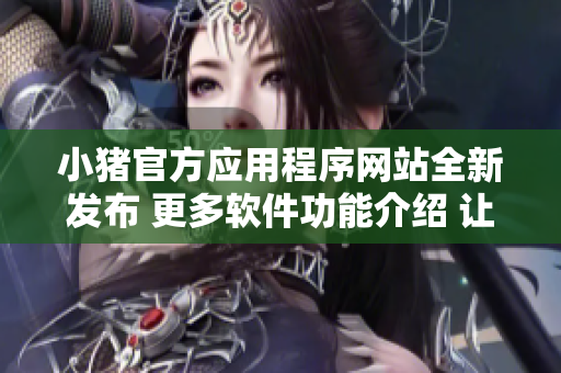 小猪官方应用程序网站全新发布 更多软件功能介绍 让您的使用体验更加便捷