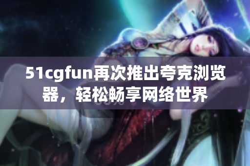 51cgfun再次推出夸克浏览器，轻松畅享网络世界