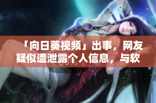 「向日葵视频」出事，网友疑似遭泄露个人信息，与软件业关联深刻，恳请重视！