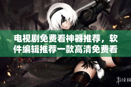 电视剧免费看神器推荐，软件编辑推荐一款高清免费看电视剧APP