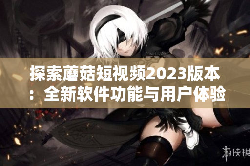 探索蘑菇短视频2023版本：全新软件功能与用户体验升级