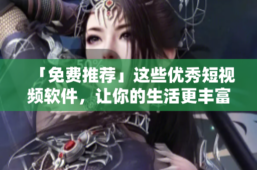 「免费推荐」这些优秀短视频软件，让你的生活更丰富多彩！