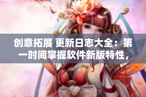 创意拓展 更新日志大全：第一时间掌握软件新版特性，提高使用效率
