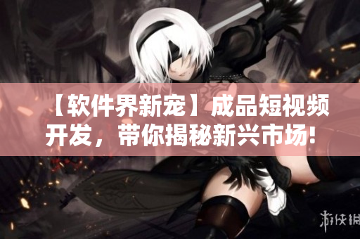 【软件界新宠】成品短视频开发，带你揭秘新兴市场!