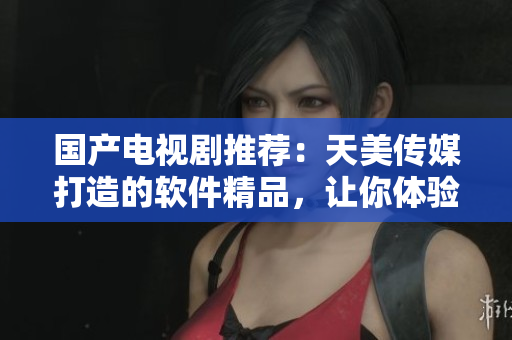 国产电视剧推荐：天美传媒打造的软件精品，让你体验全新视听享受