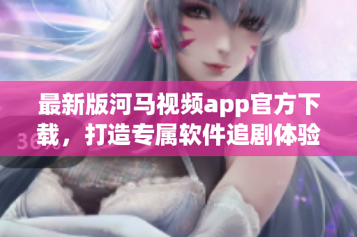 最新版河马视频app官方下载，打造专属软件追剧体验