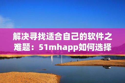 解决寻找适合自己的软件之难题：51mhapp如何选择
