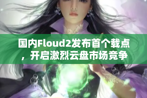 国内Floud2发布首个载点，开启激烈云盘市场竞争