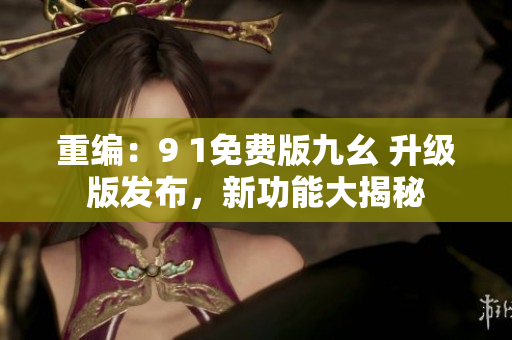 重编：9 1免费版九幺 升级版发布，新功能大揭秘