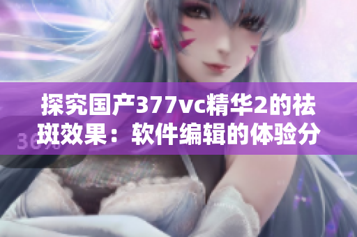 探究国产377vc精华2的祛斑效果：软件编辑的体验分享！