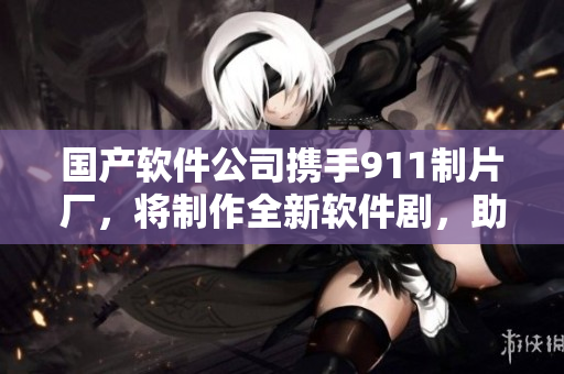 国产软件公司携手911制片厂，将制作全新软件剧，助力中国软件行业发展