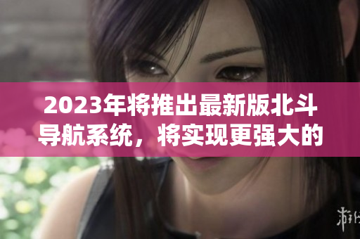 2023年将推出最新版北斗导航系统，将实现更强大的全球卫星定位功能