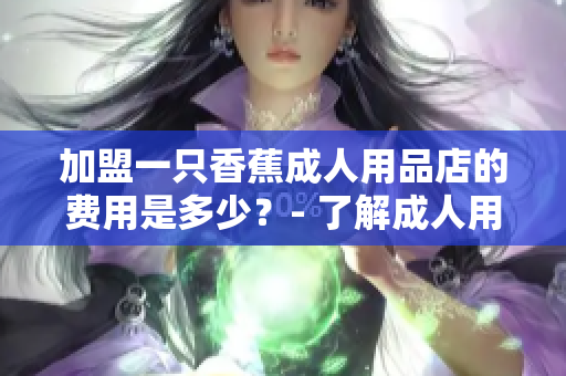加盟一只香蕉成人用品店的费用是多少？- 了解成人用品店加盟费用