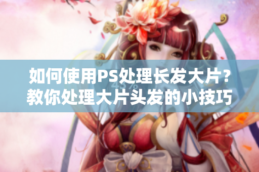 如何使用PS处理长发大片？教你处理大片头发的小技巧！