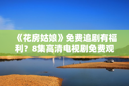 《花房姑娘》免费追剧有福利？8集高清电视剧免费观看，猛戳来看如何获得！