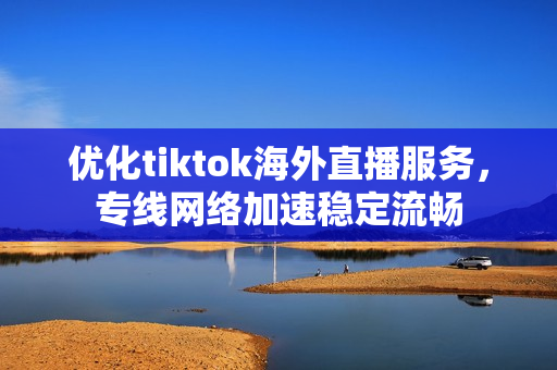 优化tiktok海外直播服务，专线网络加速稳定流畅