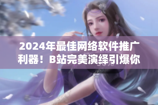 2024年最佳网络软件推广利器！B站完美演绎引爆你的软件市场