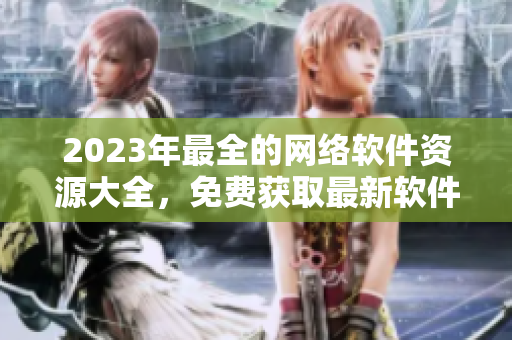 2023年最全的网络软件资源大全，免费获取最新软件、工具和教程！