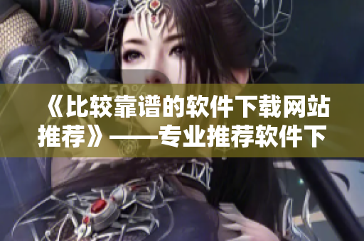 《比较靠谱的软件下载网站推荐》——专业推荐软件下载网站