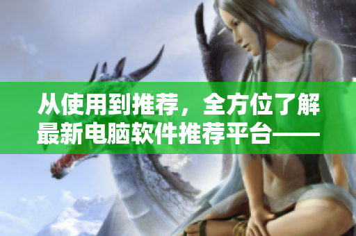 从使用到推荐，全方位了解最新电脑软件推荐平台——77软件